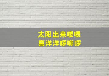 太阳出来喽喂 喜洋洋啰啷啰